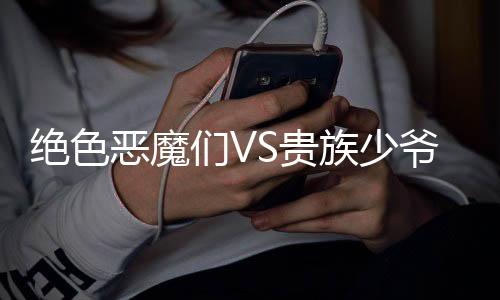 绝色恶魔们VS贵族少爷们