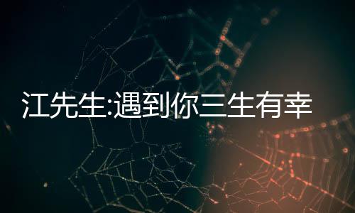 江先生:遇到你三生有幸